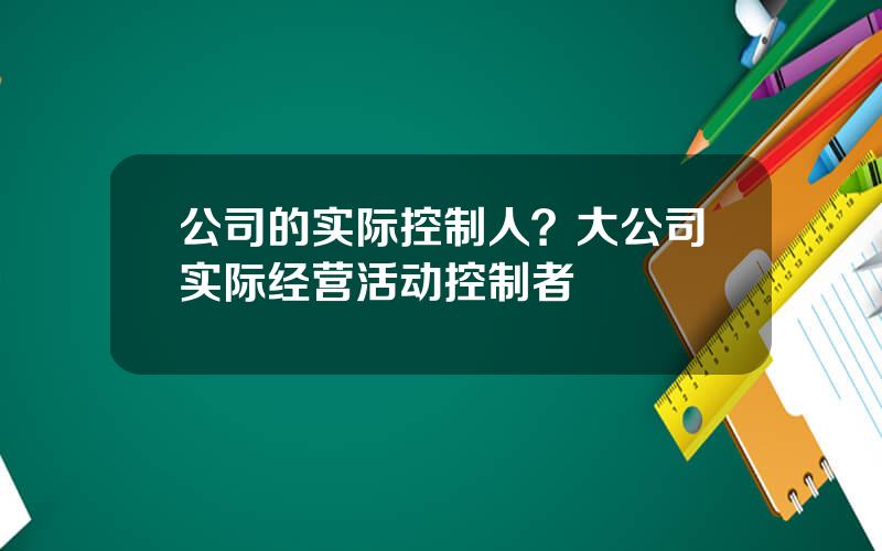 公司的实际控制人？大公司实际经营活动控制者