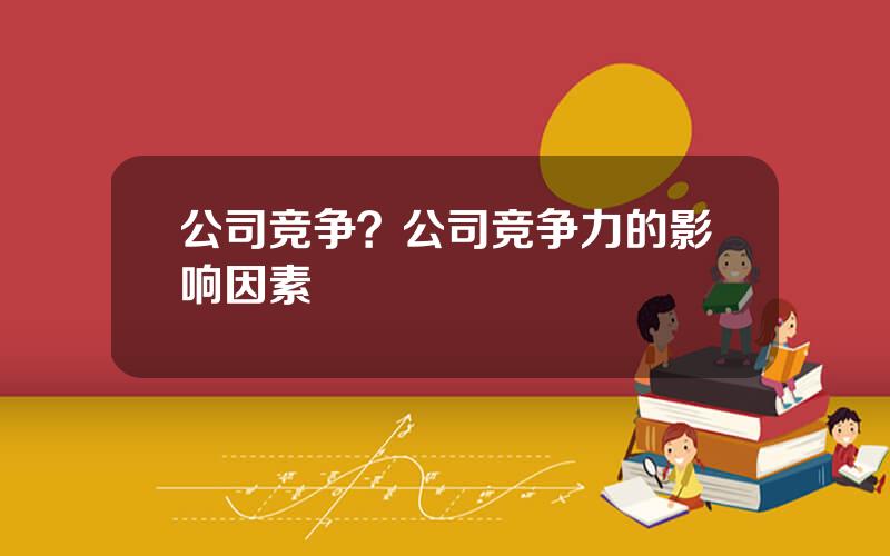 公司竞争？公司竞争力的影响因素