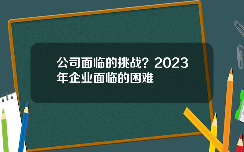 公司面临的挑战？2023年企业面临的困难