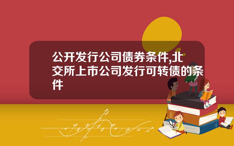 公开发行公司债券条件,北交所上市公司发行可转债的条件