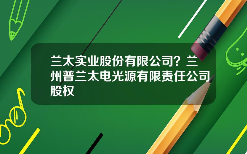 兰太实业股份有限公司？兰州普兰太电光源有限责任公司股权