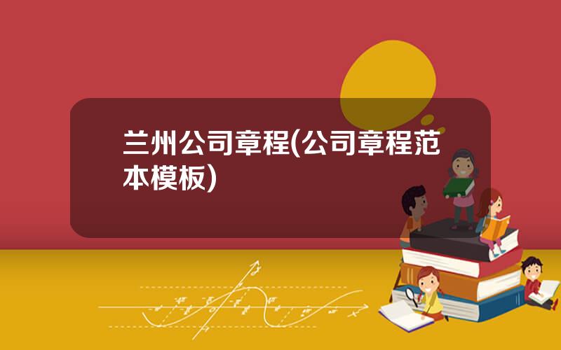 兰州公司章程(公司章程范本模板)