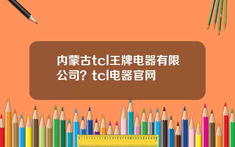 内蒙古tcl王牌电器有限公司？tcl电器官网