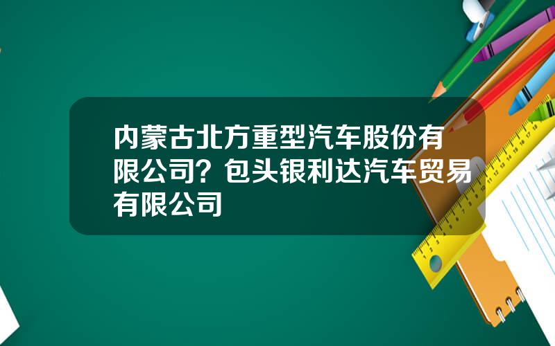 内蒙古北方重型汽车股份有限公司？包头银利达汽车贸易有限公司