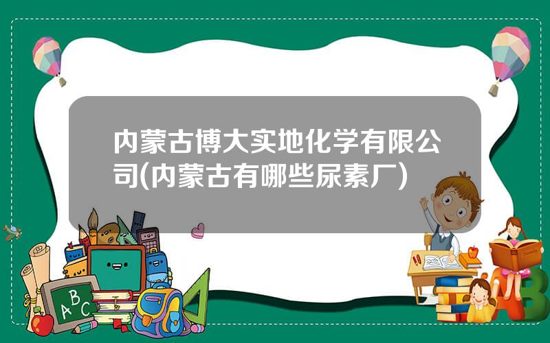 内蒙古博大实地化学有限公司(内蒙古有哪些尿素厂)