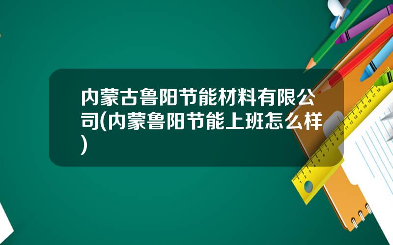 内蒙古鲁阳节能材料有限公司(内蒙鲁阳节能上班怎么样)