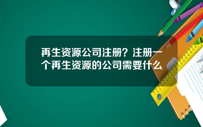 再生资源公司注册？注册一个再生资源的公司需要什么