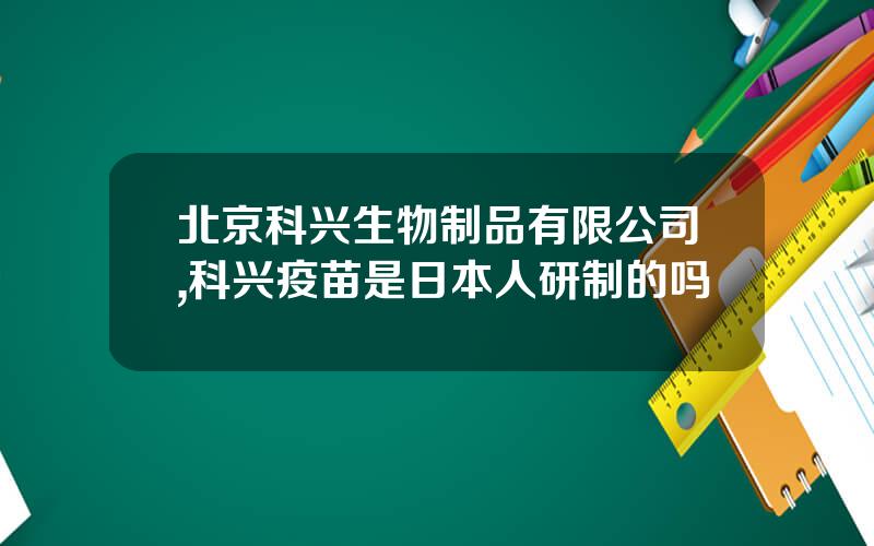 北京科兴生物制品有限公司,科兴疫苗是日本人研制的吗