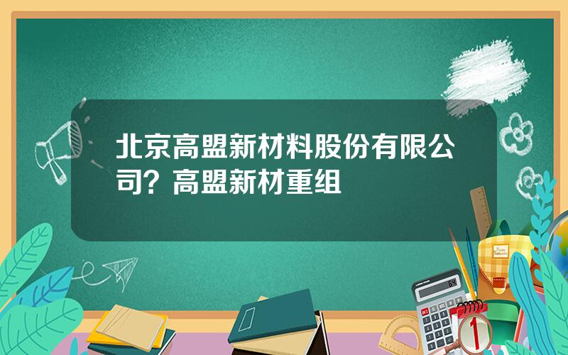 北京高盟新材料股份有限公司？高盟新材重组