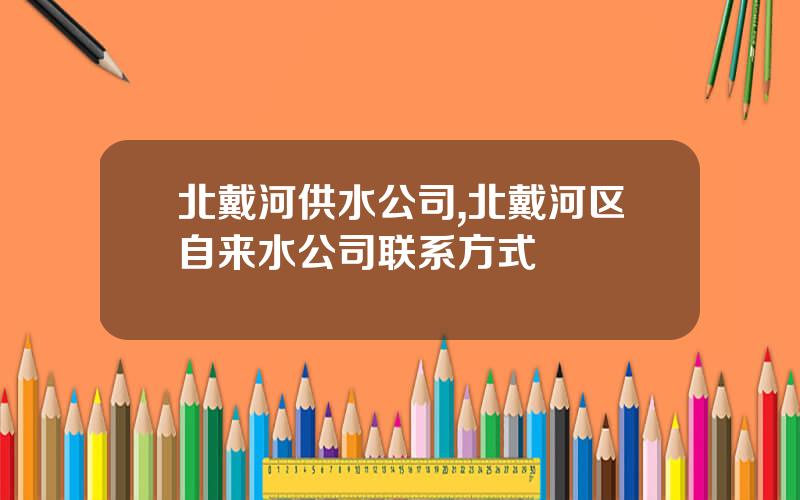 北戴河供水公司,北戴河区自来水公司联系方式