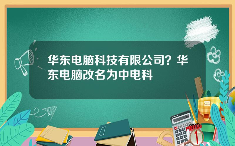 华东电脑科技有限公司？华东电脑改名为中电科
