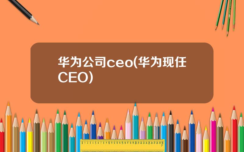 华为公司ceo(华为现任CEO)