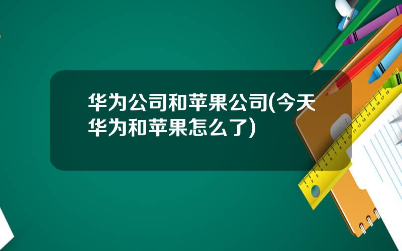 华为公司和苹果公司(今天华为和苹果怎么了)