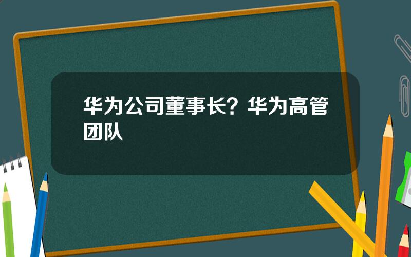 华为公司董事长？华为高管团队