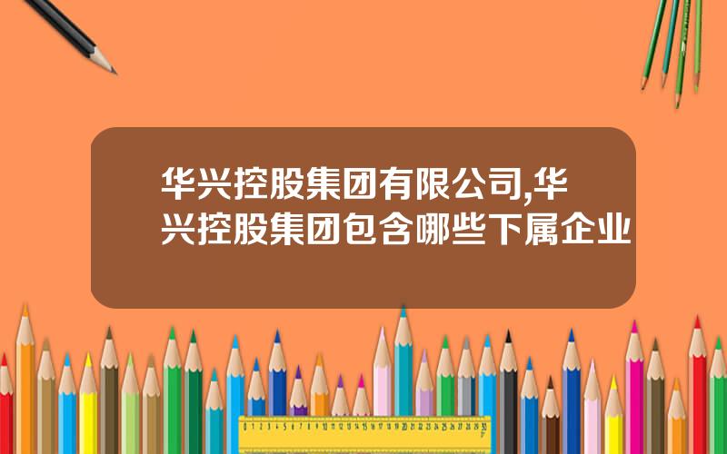 华兴控股集团有限公司,华兴控股集团包含哪些下属企业