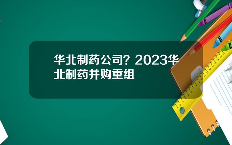 华北制药公司？2023华北制药并购重组