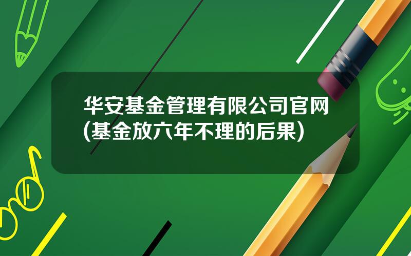 华安基金管理有限公司官网(基金放六年不理的后果)
