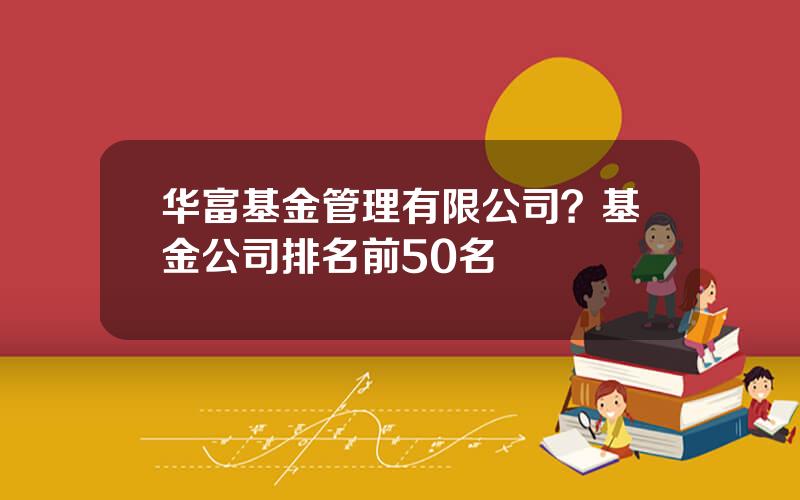 华富基金管理有限公司？基金公司排名前50名
