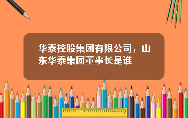 华泰控股集团有限公司，山东华泰集团董事长是谁