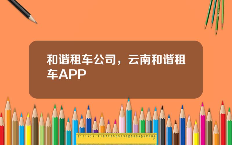 和谐租车公司，云南和谐租车APP