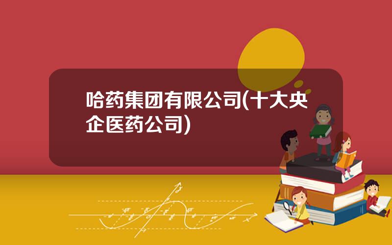 哈药集团有限公司(十大央企医药公司)