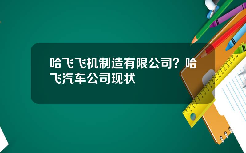哈飞飞机制造有限公司？哈飞汽车公司现状