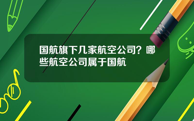 国航旗下几家航空公司？哪些航空公司属于国航