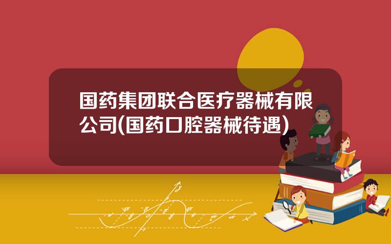 国药集团联合医疗器械有限公司(国药口腔器械待遇)
