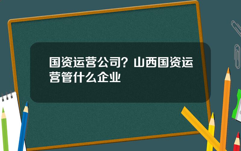国资运营公司？山西国资运营管什么企业