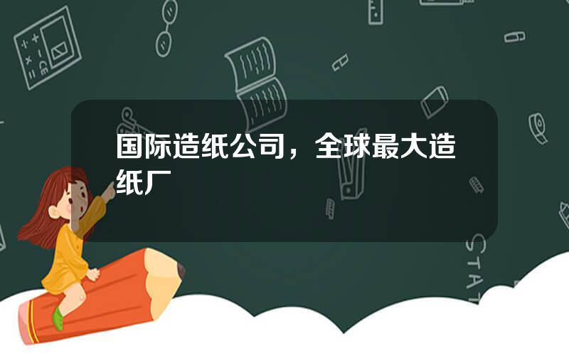 国际造纸公司，全球最大造纸厂