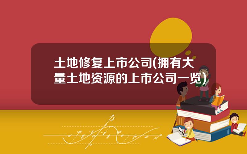 土地修复上市公司(拥有大量土地资源的上市公司一览)