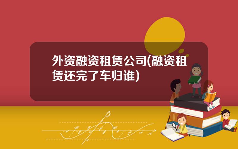 外资融资租赁公司(融资租赁还完了车归谁)