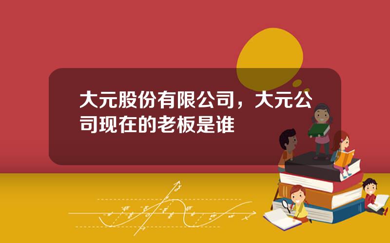 大元股份有限公司，大元公司现在的老板是谁