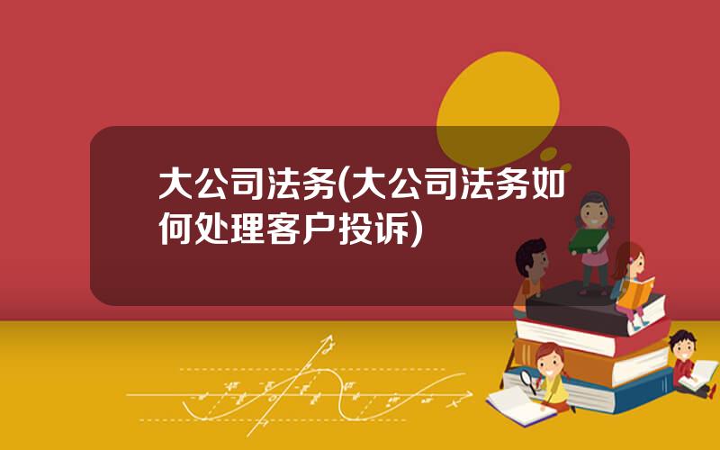 大公司法务(大公司法务如何处理客户投诉)
