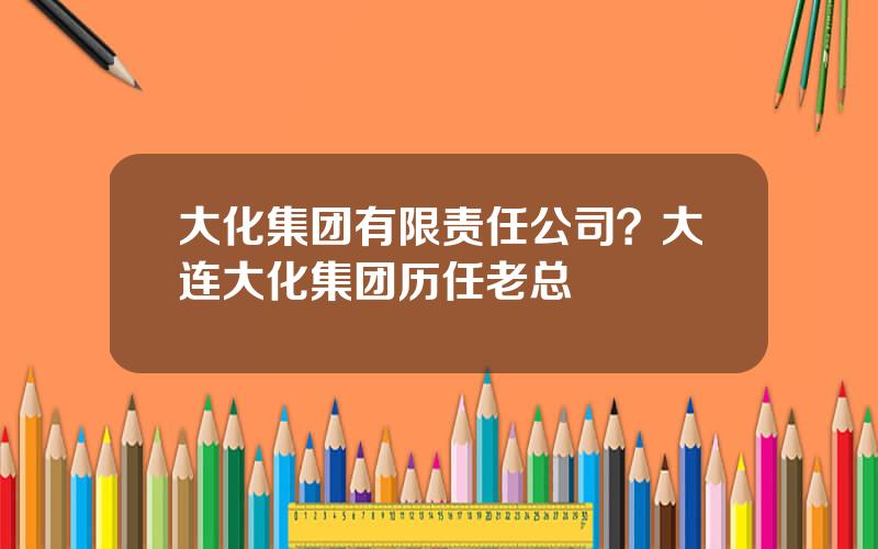大化集团有限责任公司？大连大化集团历任老总