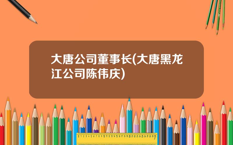 大唐公司董事长(大唐黑龙江公司陈伟庆)