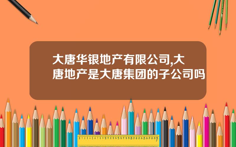 大唐华银地产有限公司,大唐地产是大唐集团的子公司吗