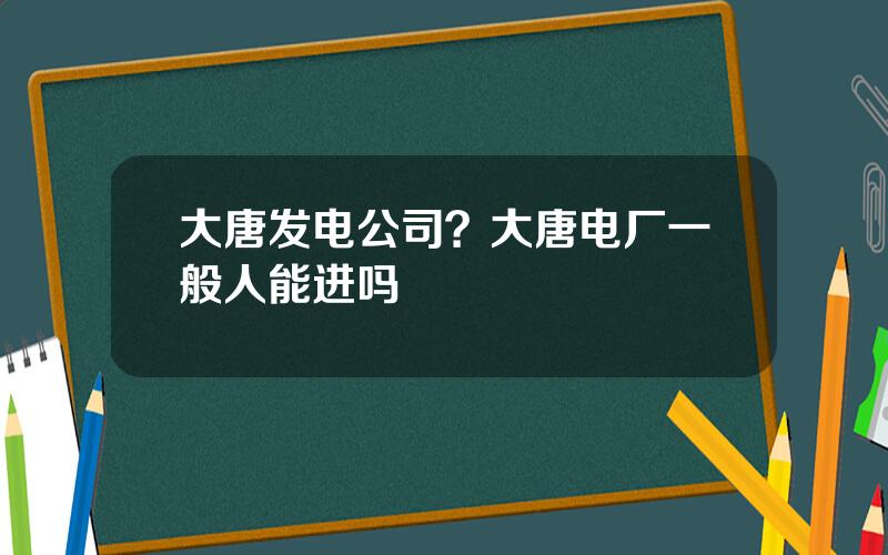 大唐发电公司？大唐电厂一般人能进吗