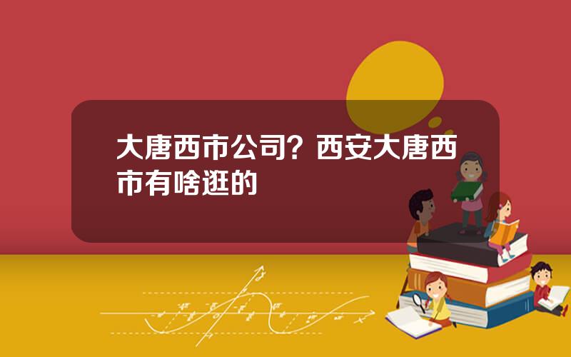 大唐西市公司？西安大唐西市有啥逛的