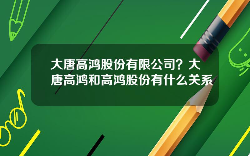 大唐高鸿股份有限公司？大唐高鸿和高鸿股份有什么关系