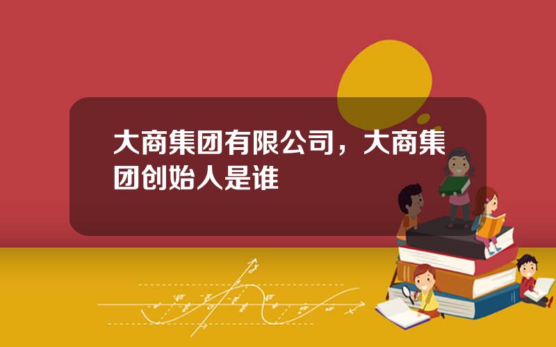 大商集团有限公司，大商集团创始人是谁