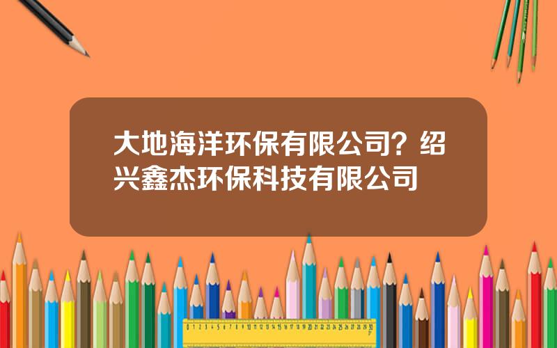 大地海洋环保有限公司？绍兴鑫杰环保科技有限公司