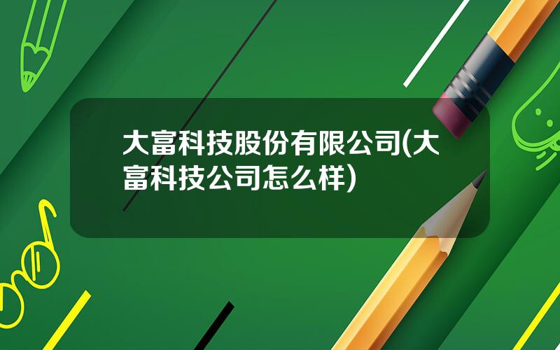 大富科技股份有限公司(大富科技公司怎么样)