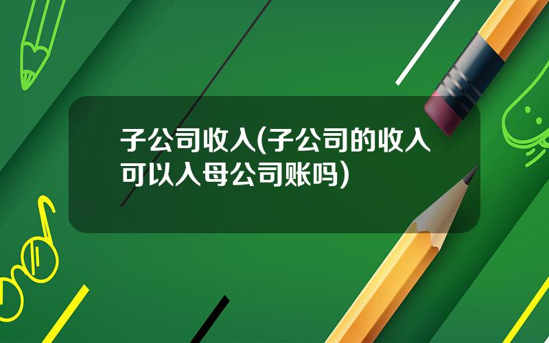 子公司收入(子公司的收入可以入母公司账吗)