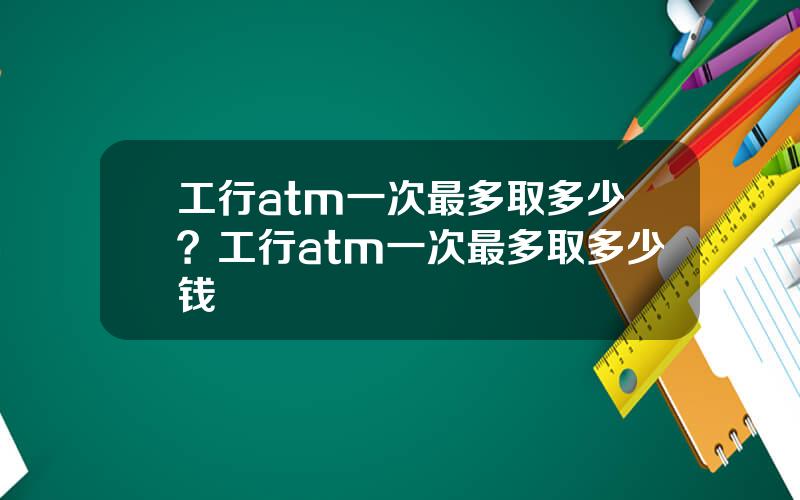 工行atm一次最多取多少？工行atm一次最多取多少钱