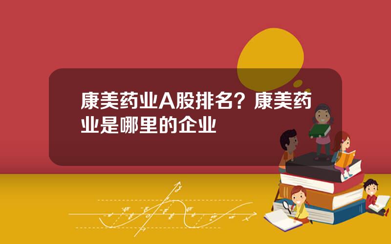 康美药业A股排名？康美药业是哪里的企业