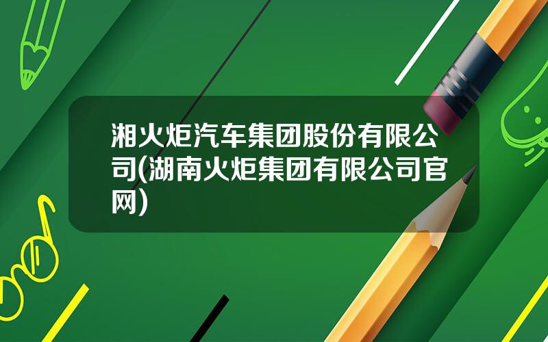 湘火炬汽车集团股份有限公司(湖南火炬集团有限公司官网)