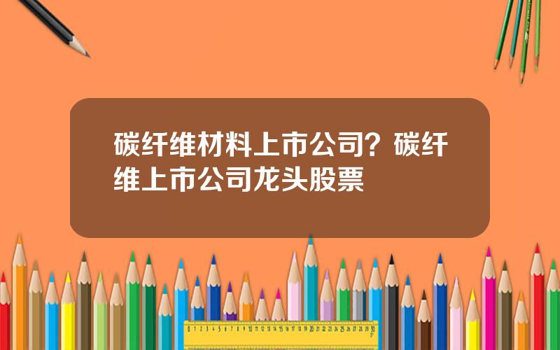 碳纤维材料上市公司？碳纤维上市公司龙头股票