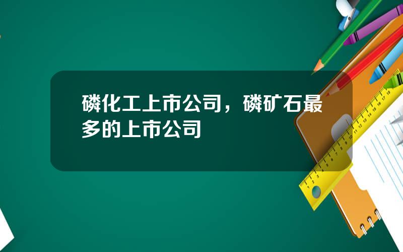 磷化工上市公司，磷矿石最多的上市公司