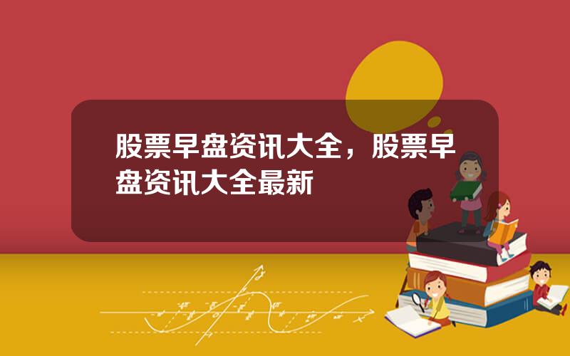 股票早盘资讯大全，股票早盘资讯大全最新